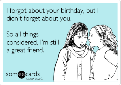 I forgot about your birthday, but I didn't forget about you.

So all things
considered, I'm still
a great friend.