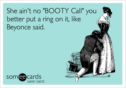 She ain't no "BOOTY Call" you
better put a ring on it, like
Beyonce said.