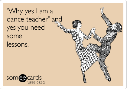 "Why yes I am a 
dance teacher" and
yes you need
some
lessons.