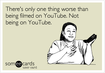 There's only one thing worse than being filmed on YouTube. Not being on YouTube.