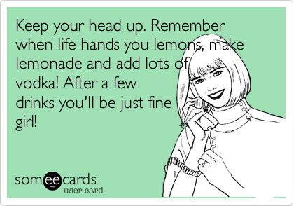 Keep your head up. Remember when life hands you lemons, make lemonade and add lots of
vodka! After a few
drinks you'll be just fine
girl!