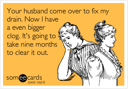 Your husband come over to fix my drain. Now I have
a even bigger
clog. It's going to
take nine months
to clear it out. 