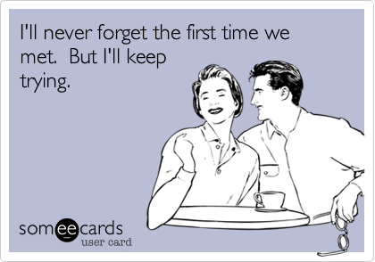 I'll never forget the first time we met.  But I'll keep
trying.