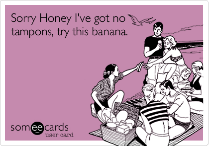Sorry Honey I've got no 
tampons, try this banana.
