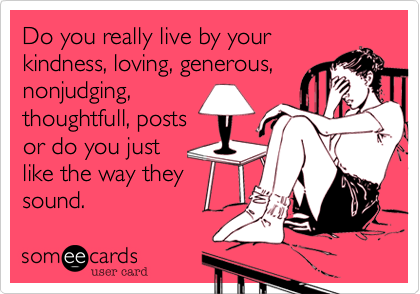 Do you really live by your
kindness, loving, generous,
nonjudging,
thoughtfull, posts
or do you just
like the way they
sound.