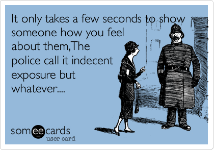 It only takes a few seconds to show someone how you feel 
about them,The 
police call it indecent 
exposure but
whatever....