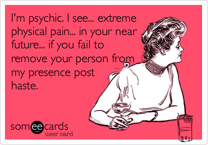 I'm psychic. I see... extreme
physical pain... in your near
future... if you fail to
remove your person from
my presence post
haste.