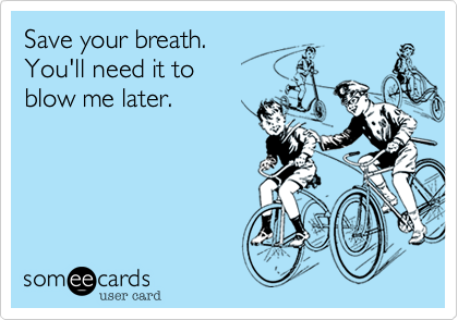 Save your breath. 
You'll need it to 
blow me later.