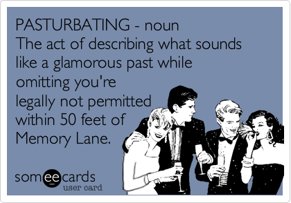 PASTURBATING - noun  
The act of describing what sounds like a glamorous past while 
omitting you're
legally not permitted 
within 50 feet of
Memory Lane.