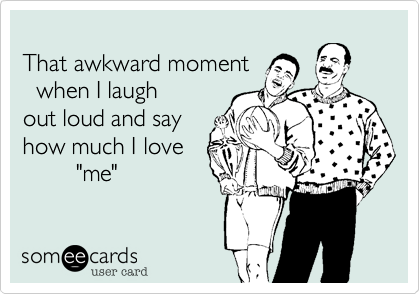 
That awkward moment
  when I laugh
out loud and say 
how much I love
        "me"