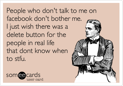 People who don't talk to me on facebook don't bother me. 
I just wish there was a 
delete button for the 
people in real life 
that dont know when
to stfu.