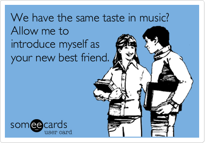 We have the same taste in music? Allow me to
introduce myself as
your new best friend.