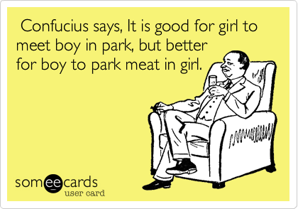  Confucius says, It is good for girl to meet boy in park, but better 
for boy to park meat in girl.