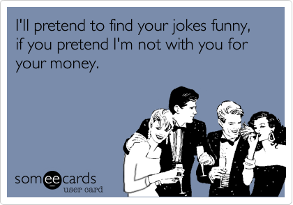 I'll pretend to find your jokes funny, if you pretend I'm not with you for your money.