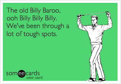 The old Billy Baroo,
ooh Billy Billy Billy. 
We've been through a
lot of tough spots.  