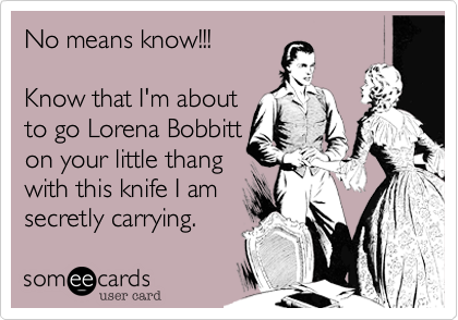 No means know!!!

Know that I'm about
to go Lorena Bobbitt
on your little thang
with this knife I am 
secretly carrying.