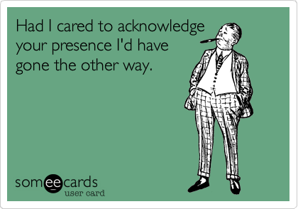 Had I cared to acknowledge
your presence I'd have
gone the other way.