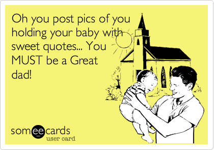 Oh you post pics of you
holding your baby with
sweet quotes... You
MUST be a Great
dad!  