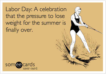 Labor Day: A celebration
that the pressure to lose
weight for the summer is
finally over.