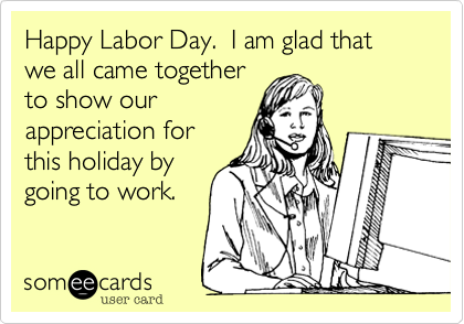 Happy Labor Day.  I am glad that we all came together
to show our
appreciation for
this holiday by
going to work. 