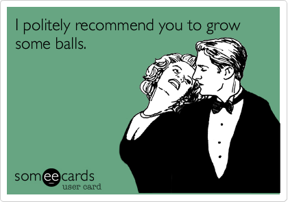 I politely recommend you to grow some balls.