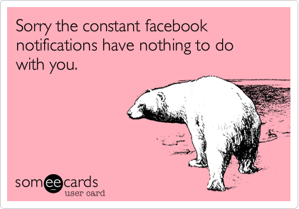 Sorry the constant facebook notifications have nothing to do with you.