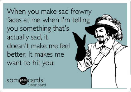 When you make sad frowny
faces at me when I'm telling
you something that's
actually sad, it
doesn't make me feel
better. It makes me
want to hit you.