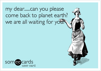 my dear......can you please
come back to planet earth?
we are all waiting for you!
