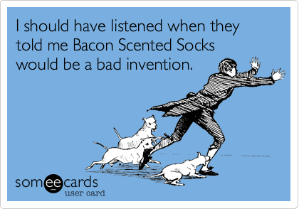 I should have listened when they
told me Bacon Scented Socks
would be a bad invention.
