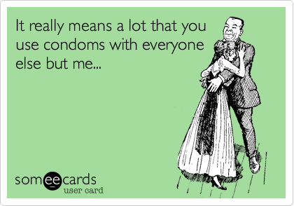 It really means a lot that you
use condoms with everyone
else but me...