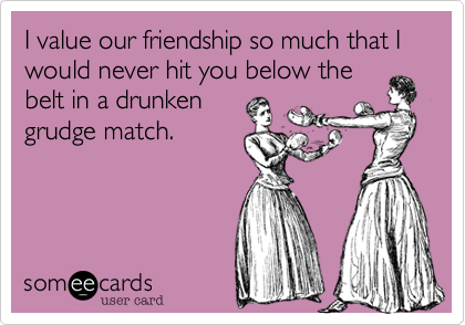 I value our friendship so much that I would never hit you below the
belt in a drunken
grudge match.