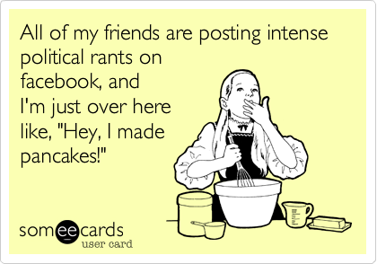 All of my friends are posting intense political rants on 
facebook, and
I'm just over here
like, "Hey, I made
pancakes!"