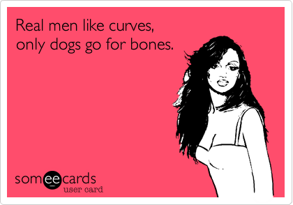 Real men like curves, 
only dogs go for bones.