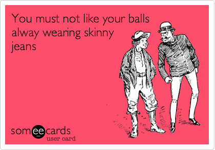 You must not like your balls
alway wearing skinny
jeans 