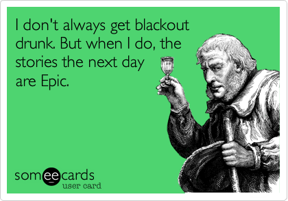 I don't always get blackout
drunk. But when I do, the
stories the next day
are Epic.