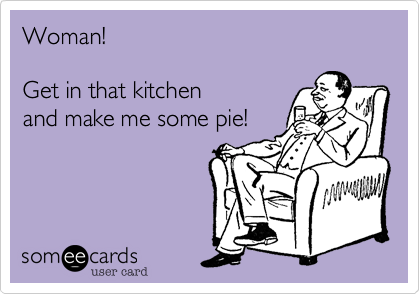 Woman! 

Get in that kitchen
and make me some pie!