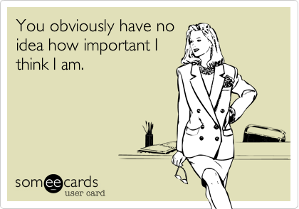 You obviously have no
idea how important I
think I am.