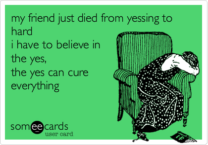 my friend just died from yessing to hard 
i have to believe in 
the yes, 
the yes can cure
everything