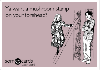 Ya want a mushroom stamp
on your forehead?