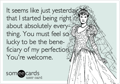 It seems like just yesterday 
that I started being right
about absolutely every-
thing. You must feel so
lucky to be the bene-
ficiary of my perfection.
You're welcome.