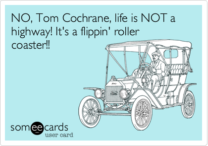 NO, Tom Cochrane, life is NOT a highway! It's a flippin' roller
coaster!!