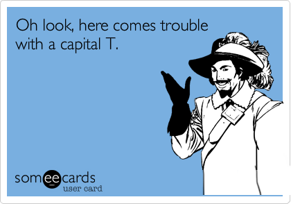 Oh look, here comes trouble
with a capital T. 