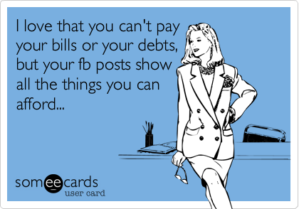 I love that you can't pay
your bills or your debts,
but your fb posts show
all the things you can
afford...
