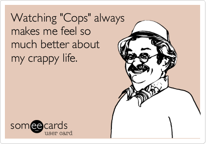 Watching "Cops" always
makes me feel so
much better about
my crappy life.  