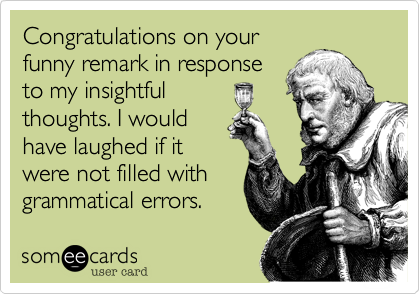 Congratulations on your
funny remark in response
to my insightful 
thoughts. I would
have laughed if it
were not filled with
grammatical errors.