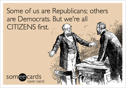Some of us are Republicans; others are Democrats. But we're all
CITIZENS first.