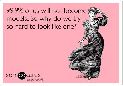 99.9% of us will not become
models...So why do we try
so hard to look like one? 