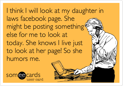 I think I will look at my daughter in laws facebook page. She
might be posting something
else for me to look at
today. She knows I live just
to look at her page! So she
humors me.