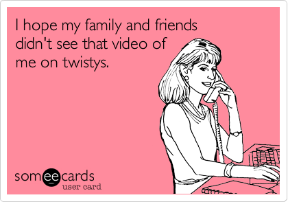 I hope my family and friends 
didn't see that video of 
me on twistys.