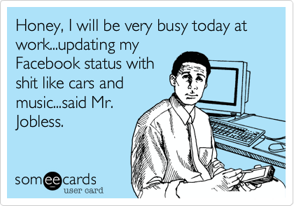 Honey, I will be very busy today at work...updating myFacebook status withshit like cars andmusic...said Mr.Jobless.